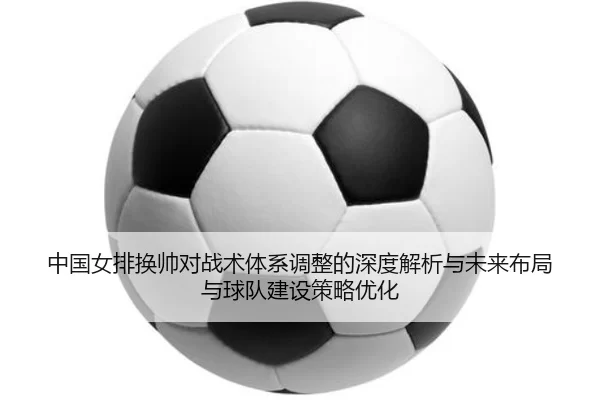 中国女排换帅对战术体系调整的深度解析与未来布局与球队建设策略优化