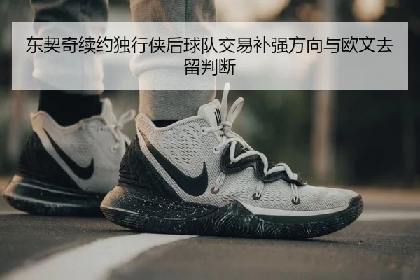 东契奇续约独行侠后球队交易补强方向与欧文去留判断